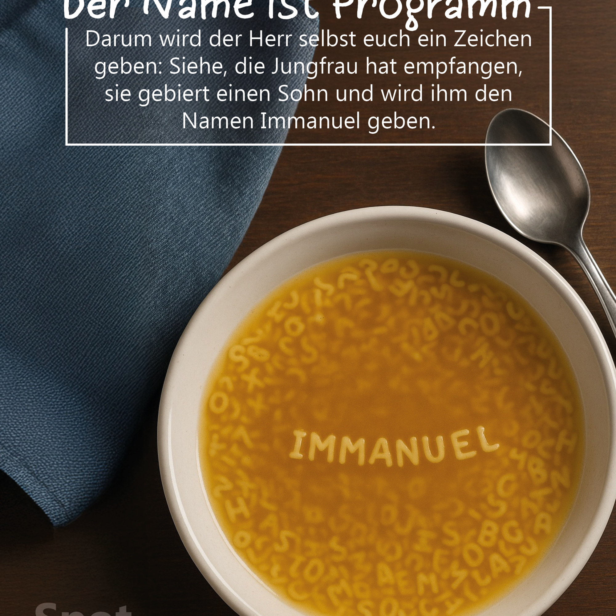 Auf einem dunklen Holztisch steht ein heller Suppenteller, gefüllt mit Buchstabensuppe. In der Mitte bilden die Nudeln gut lesbar das Wort ‚IMMANUEL‘. Rechts neben dem Teller liegen ein Löffel und eine Serviette, links oben liegt ein zusammengefaltetes, blaues Tuch. Im oberen Bildteil befindet sich ein Textkasten mit der Überschrift ‚Der Name ist Programm‘ und dem Bibelvers: ‚Darum wird der Herr selbst euch ein Zeichen geben: Siehe, die Jungfrau hat empfangen, sie gebiert einen Sohn und wird ihm den Namen Immanuel geben.‘ (Jesaja 7,14)