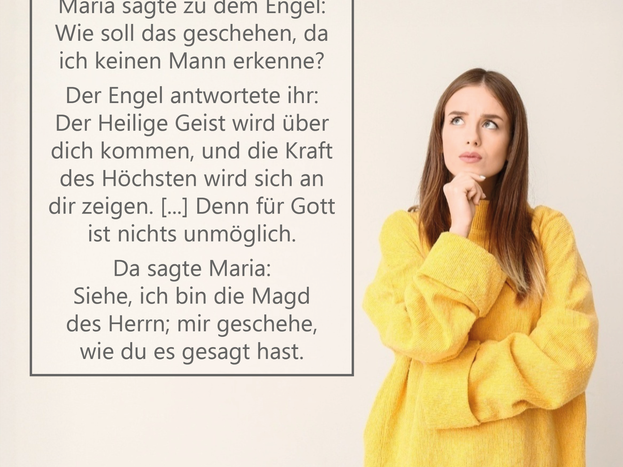 Rechts im Bild steht eine junge Frau vor einem hellen, neutralen Hintergrund. Sie trägt einen gelben, weiten Pullover und blaue Jeans. Nachdenklich blickt sie nach oben, während sie ihre rechte Hand ans Kinn legt. Links daneben befindet sich ein großer Textkasten mit der Überschrift „Zweifelsfrei?“. Darunter steht der eingeblendete Bibeltext: „Maria sagte zu dem Engel: Wie soll das geschehen, da ich keinen Mann erkenne? Der Engel antwortete ihr: Der Heilige Geist wird über dich kommen, und die Kraft des Höchsten wird sich an dir zeigen. […] Denn für Gott ist nichts unmöglich. Da sagte Maria: Siehe, ich bin die Magd des Herrn; mir geschehe, wie du es gesagt hast.“ (vgl. Lukas 1,34–35a.37–38a)