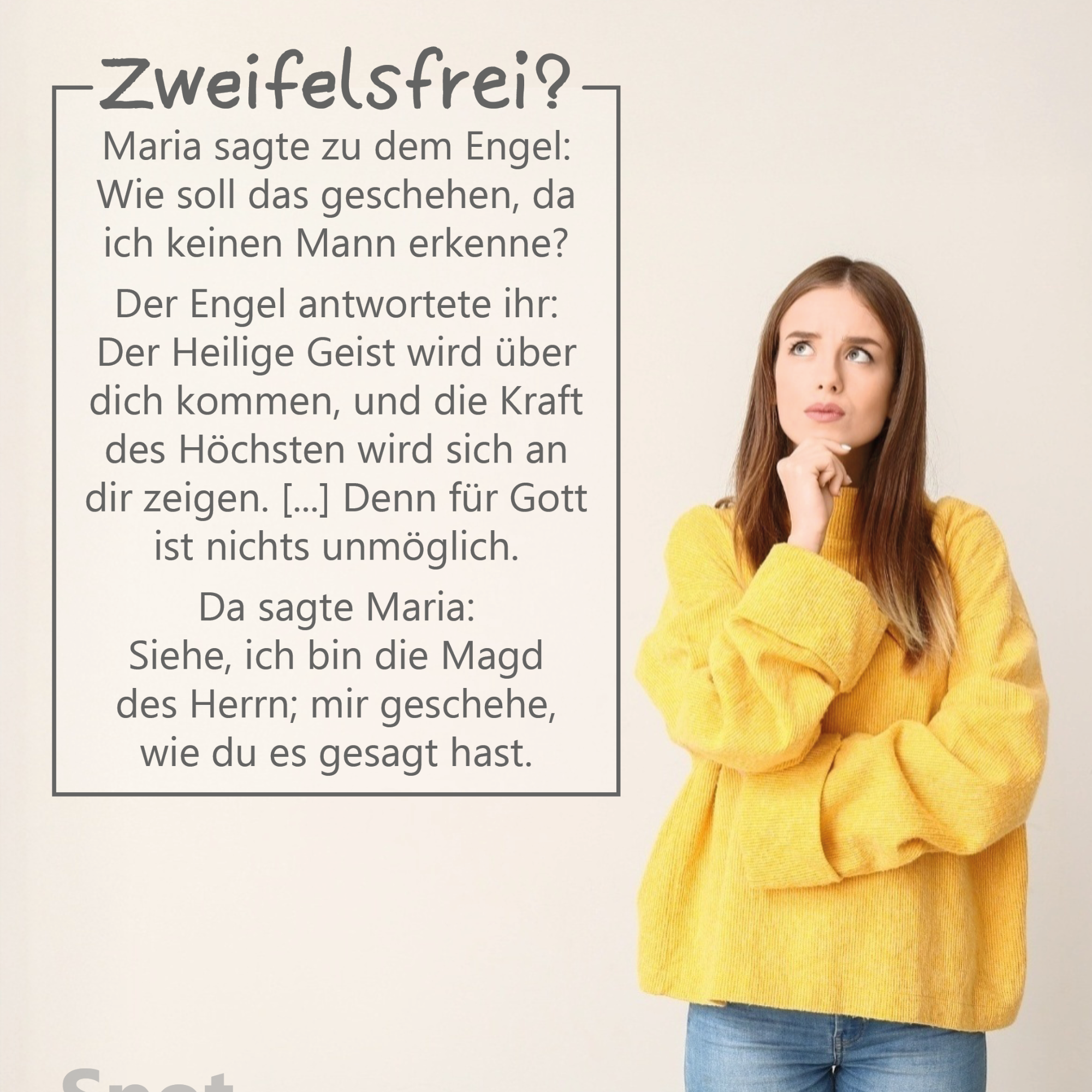 Rechts im Bild steht eine junge Frau vor einem hellen, neutralen Hintergrund. Sie trägt einen gelben, weiten Pullover und blaue Jeans. Nachdenklich blickt sie nach oben, während sie ihre rechte Hand ans Kinn legt. Links daneben befindet sich ein großer Textkasten mit der Überschrift „Zweifelsfrei?“. Darunter steht der eingeblendete Bibeltext: „Maria sagte zu dem Engel: Wie soll das geschehen, da ich keinen Mann erkenne? Der Engel antwortete ihr: Der Heilige Geist wird über dich kommen, und die Kraft des Höchsten wird sich an dir zeigen. […] Denn für Gott ist nichts unmöglich. Da sagte Maria: Siehe, ich bin die Magd des Herrn; mir geschehe, wie du es gesagt hast.“ (vgl. Lukas 1,34–35a.37–38a)