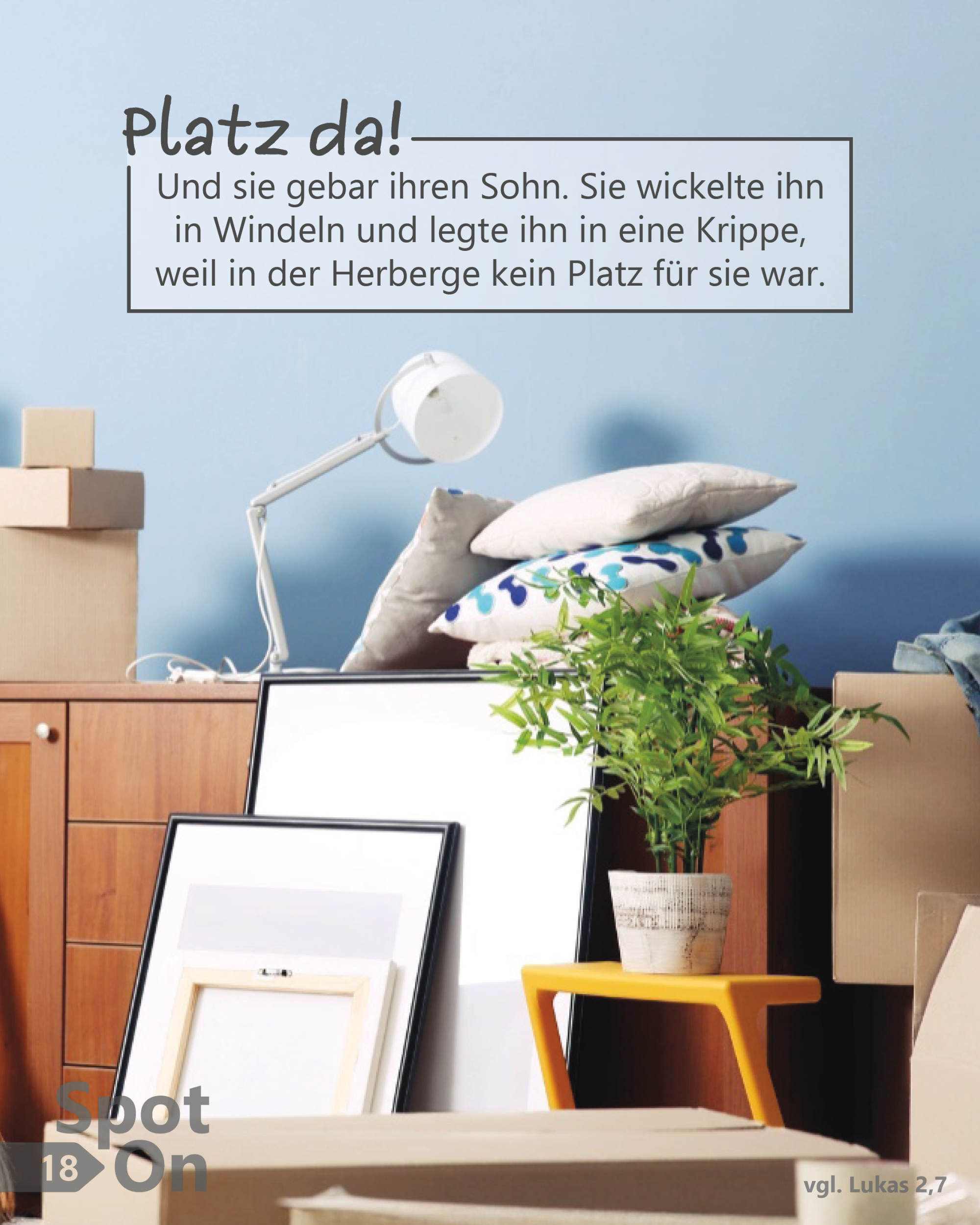 In einem hellen Raum steht ein Stapel aus Umzugskartons, Möbeln und Wohngegenständen dicht beieinander. Zu sehen sind eine Kommode, Bilderrahmen, eine Schreibtischlampe, mehrere Kissen und eine grüne Zimmerpflanze auf einem kleinen gelben Hocker. Alles wirkt provisorisch abgestellt, als fehle Platz oder Ordnung. Die Szene vermittelt Enge und Übergang. Im oberen Bildteil befindet sich ein Textkasten mit der Überschrift „Platz da!“ und dem Bibelvers: „Und sie gebar ihren Sohn. Sie wickelte ihn in Windeln und legte ihn in eine Krippe, weil in der Herberge kein Platz für sie war.“ (vgl. Lukas 2,7).