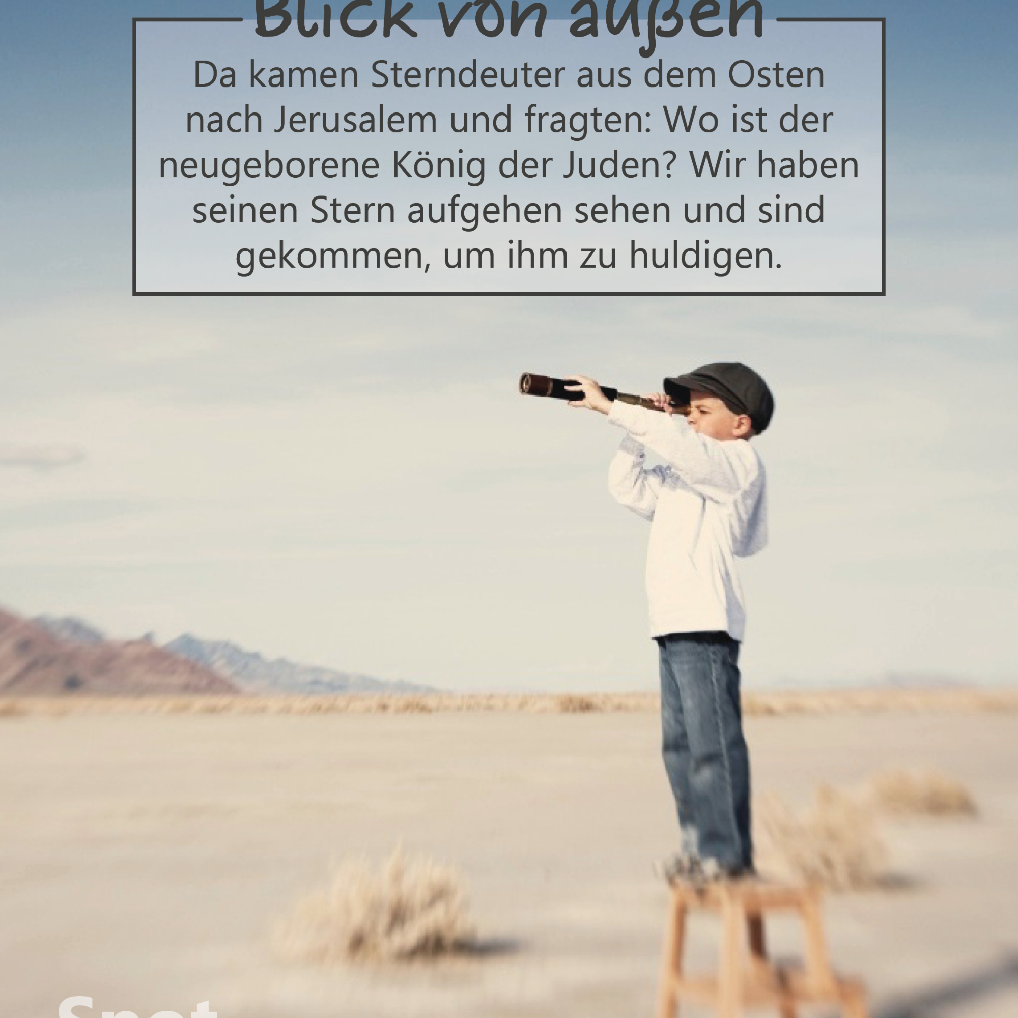 In einer weiten, hellen Wüstenlandschaft steht ein Kind auf einem kleinen Holzschemel. Das Kind trägt eine helle Jacke, eine dunkle Kappe und Jeans und hält ein Fernrohr an die Augen, mit dem es aufmerksam in die Ferne blickt. Der Himmel ist groß und klar, in sanften Blau- und Beigetönen, die Landschaft wirkt offen, ruhig und weit. Die Szene vermittelt Suchbewegung, Neugier und Orientierung von außen. Im oberen Bildbereich befindet sich ein Textkasten mit der Überschrift „Blick von außen“. Darunter steht der Bibelvers: „Da kamen Sterndeuter aus dem Osten nach Jerusalem und fragten: Wo ist der neugeborene König der Juden? Wir haben seinen Stern aufgehen sehen und sind gekommen, um ihm zu huldigen.“ (Matthäus 2,1b–2)